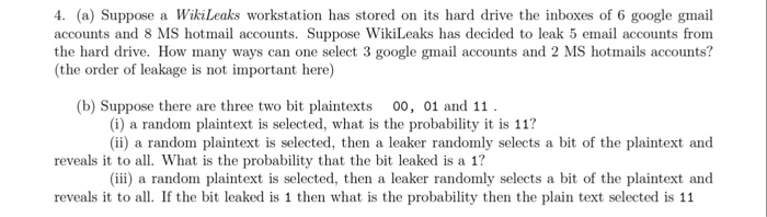 4. (a) Suppose a WikiLeaks workstation has stored on its hard drive the inboxes of 6 google gmail accounts and 8 MS hotmal accounts. Suppose Wikieaks has decided to leak 5 email accounts from the hard drive. How many ways can one select 3 google gmail accounts and 2 MS hotmails accounts? the order of leakage is not important here) (b) Suppose there are three two bit plaintexts 00, 01 and 11 (i) a random plaintext is selected, what is the probability it is 11? (ii) a random plaintext is selected, then a leaker randomly selects a bit 

<div class=