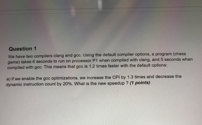 Question 1 We have two compilers clang and gcc. Using the default compiler options, a program (chess game) takes 6 seconds to