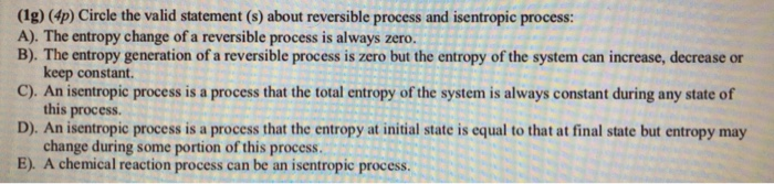 (1g) (4p) Circle the valid statement (s) about reversible process and isentropic process A). The entropy change of a reversible process is always zero. B). The entropy generation of a reversible process is zero but the entropy of the system can increase, decrease or C). An isentropic process is a process that the total entropy of the system is always constant during any state of D). An isentropic process is a process that the entropy at initial state is equal to that at final state but entropy may E). A chemical reaction process can be an isentropic process. keep constant. this process change during some portion of this process.
