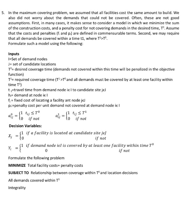 5. In the maximum covering problem, we assumed that faiities cost the same amount to build. We also did not worry about the demands that could not be covered. Often, these are not good assumptions. First, in many cases, it makes sense to consider a model in which we minimize the sum of the construction costs, and a penalty cost for not covering demands in the desired time, To. Assume that the costs and penalties (f and p) are defined in commensurable terms. Second, we may require that all demands be covered within a time t1, where T>T Formulate such a model using the following Inputs 1=Set of demand nodes J- set of candidate locations To- desired coverage time (demands not covered within this time will be penalized in the objective function) T1- required coverage time (T1>T and all demands must be covered by at least one facility within time T) ti-travel time from demand node ie l to candidate site jeJ h:demand at node ie I fixed cost of locating a facility ant nodeje pi: penalty cost per unit demand not covered at demand node ie l o 1 tSTO ilo if not ij ijlo if not Decision Variables: 1 if a facility is located at candidate site je] if not 1 if demand node iel is covered by at least one facility within ime T if not Formulate the following problem MINIMIZE Total facility costs+ penalty costs SUBJECT TO Relationship between coverage within To and location decisions All demands covered within T1 Integrality