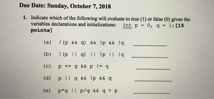 Due Date: Sunday, October 7, 2018 1. Indicate which of the following will evaluate to true (1) or false (0) given the variables declarations and initializations: points] int p=0, q-1; [15