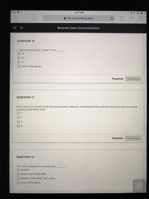 iPad令 2:07 AM 33% bb.csueastbay.edu Business Data Communications QUESTION 10 In decimal, the binary number 110 is O 15 O16 O 17 O none of the above 10 points Save Answer QUESTION 11 If two hosts are connected by five point-to-point networks, how physical links will there be when one host sends a packet to the other host? 0 6 10 points Save Answer QUESTION 12 TCP control segments normally have O headers Oheaders and data fields O headers, data fields, and trailers O none of the above