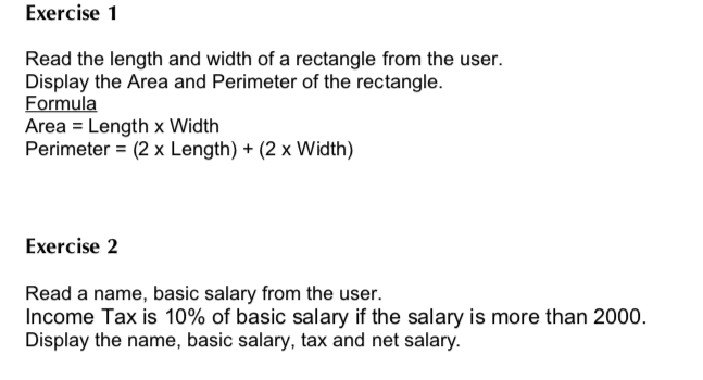 Exercise 1 Read the length and width of a rectangle from the user. Display the Area and Perimeter of the rectangle. Formula Area - Length x Width Perimeter(2 x Length) + (2 x Width) Exercise 2 Read a name, basic salary from the user. Income Tax is 10% of basic salary if the salary is more than 2000. Display the name, basic salary, tax and net salary.