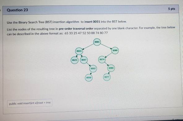 5 pts Question 23 Use the Binary Search Tree (BST) insertion algorithm to insert 0051 into the BST below. List the nodes of t