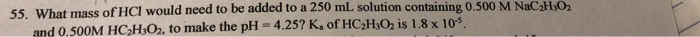55. What mass of HCI would need to be added to a 250 mL solution containing 0.500 M NaC HsO2 and 0.500M HC2HsO2, to make the pH 4.25? Ka of HC2HsO2 is 1.8 x 10