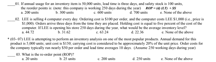 01. If annual usage for an inventory item is 50,000 units, lead time is three days, and safety stock is 100 units, the reorder points is: (note: this company is working 250 days during the yer) ROP- (d) (LT) +SS a. 200 units b. 300 units c. 600 units d. 700 units e. None of the above 02. LEE is selling 4 computer every day. Ordering cost is $100 per order, and the computer costs LEE $1,000 (i.e., price is S1,000). Orders arrive three days from the time they are placed. Holding cost is equal to five percent of the cost of the computer. IfLEE is opening his store 250 days during the year, what would be the average inventory level? a. 44.72 c. 63.24 (03- 07) LEE is attempting to perform an inventory analysis on one of the most popular products. Annual demand for this the company typically run nearly $50 per order and lead time averages 10 days. (Assume 250 working days during year) b. 31.62 d. 22.36 e. None of the above product is 5,000 units; unit cost is $150; carrying cost is considered to be approximately 20% of the unit price. Order costs for 03. What is the re-order point (ROP)? a. 20 units b. 25 units c, 200 units d. 250 units e. None of the above