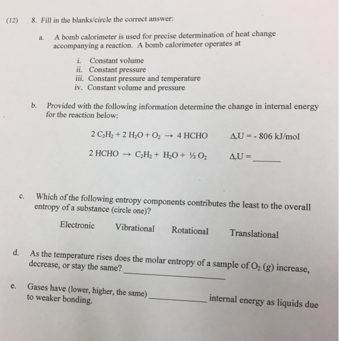 (12) 8. Fill in the blanks/circle the correct answer: A bomb calorimeter is used for precise determination of heat change accompanying a reaction. A bomb calorimeter operates at a. i. Constant volume ii. Constant pressure iii. Constant pressure and temperature iv. Constant volume and pressure Provided with the following information determine the change in internal energy for the reaction below: b. 2 C2H, + 2 H,0 + 02 → 4 HCHO 4U--806 kJ/mol Which of the following entropy components contributes the least to the overall entropy of a substance (circle one)? c. Electronic Vibrational Rotational Translational d. As the temperature rises does the molar entropy of a sample of O2 (g) increase, decrease, or stay the same? Gases have (lower, higher, the same) to weaker bonding. e. internal energy as liquids due