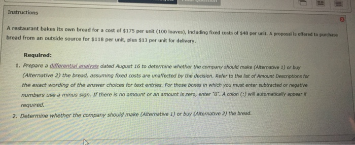 Instructions A restaurant bakes its own bread for a cost of $175 per unit (100 loaves), incduding fixed costs of $48 per unit. A proposal is offered to purchase bread from an outside source for $118 per unit, plus $13 per unit for delivery. Required: 1. Prepare a differential analrsis dated August 16 to determine whether the company should make (Alternative 1) or buy (Alternative 2) the bread, assuming fixed costs are unaffected by the decision. Refer to the list of Amount Descriptions for the exact wording of the answer choices for text entries. For those boxes in which you must enter subtracted or negative numbers use a minus sign. If there is no amount or an amount is zero, enter 0. A colon (:) will automatically appear if required 2. Determine whether the company shouid make (Alternative 1) or buy (Alternative 2) the bread.