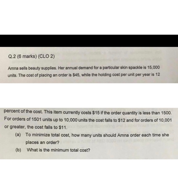 Q.2 (6 marks) (CLO 2) Amna sells beauty supplies. Her annual demand for a particular skin spackle is 15,000 units. The cost of placing an order is $45, while the holding cost per unit per year is 12 percent of the cost. This item currently costs $15 if the order quantity is less than 1500. For orders of 1501 units up to 10,000 units the cost falls to $12 and for orders of 10,001 or greater, the cost falls to $11 (a) To minimize total cost, how many units should Amna order each time she places an order? What is the minimum total cost? (b)