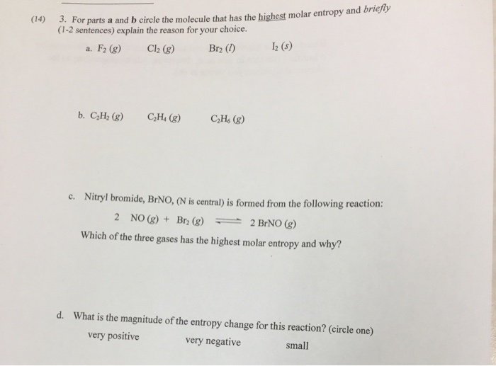 For parts a and b circle the molecule that has the highest molar entropy and briefty (1-2 sentences) explain the reason for your choice. (14) a. F2 (g) Cl2 (g) Br2 (12 (5) c. Nitryl bromide, BrNO, (N is central) is formed from the following reaction: 2 NO(g) + Br2 (g) 2 BrNO(g) Which of the three gases has the highest molar entropy and why? d. What is the magnitude of the entropy change for this reaction? (circle one) very positive very negative small