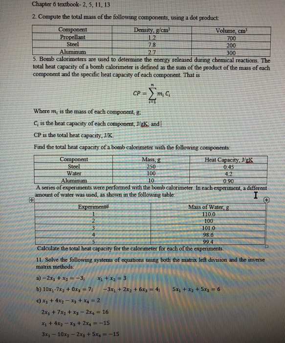 Chapter 6 textbook- 2, 5, 11, 13 2. Compute the total mass of the following components, using a dot product Component Propellant Steel Aluminum Density, g/cm 1.2 7.8 Volume, cm 200 300 5. Bomb calorimeters are used to determine the energy released during chemical reactions. The total heat capacity of a bomb calorimeter is defined as the sum of the product of the mass of each component and the specific heat capacity of each component. That is Tn Where m is the mass of each component, g C is the heat capacity of each component, J/gK and 

<div class=