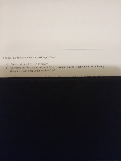 (4 points) Do the following conversion problems: a) Convert decimal 27.315 to binary b) Calculate the binary equivalent of 2/3 to 8 decimal places. Then convert from binary to decimal. How close is the result to 2/3?