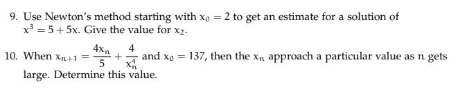 9. Use Newtons method starting with xo 2 to get an estimate for a solution of x3 5+5x. Give the value for x2. 10. When xn +1 =-+-4 and Xo = 137 ,then the Xn approach a particular value as n ge ts large. Determine this value.