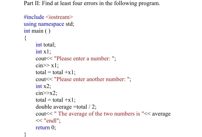 Part II: Find at least four errors in the following program. #include <iostream> using namespace std; int main () int total; int x1; cout< Please enter a number: ; cin>> x1 total = total +x1; cout<< Please enter another number: int x2; cin>>x2; total = total +x1; double average =total / 2; cout<s The average of the two numbers is << average < endl return 0