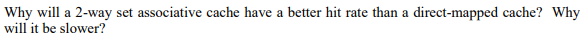 Why will a 2-way set associative cache have a better hit rate than a direct-mapped cache? Why will it be slower?