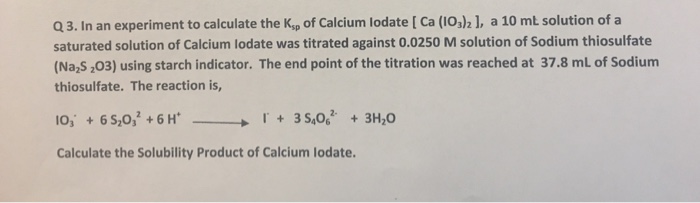 Q3. In an experiment to calculate the Ksp of Calcium lodate [ Ca (I0,)2 1, a 10 mt solution of a saturated solution of Calcium lodate was titrated against 0.0250 M solution of Sodium thiosulfate (Na S ,03) using starch indicator. The end point of the titration was reached at 37.8 mL of Sodium thiosulfate. The reaction is, lo, + 65,032 + 6H 『+ 35,062, +3%。 ーー→ Calculate the Solubility Product of Calcium lodate.