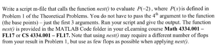Write a script m-file that calls the function nest0 to evaluate P-2), where Pox) is defined in Problem I of the Theoretical Problems. You do not have to pass the 4h argument to the function (the base points) -just the first 3 arguments. Run your script and give the output. The function nest0 is provided in the MATLAB Code folder in your cLcarning course Math 4334.001 - FL17 or CS 4334.001 -FL17. Note that using nest may require a different number of flops from your result in Problem 1, but use as few flops as possible when applying nestO
