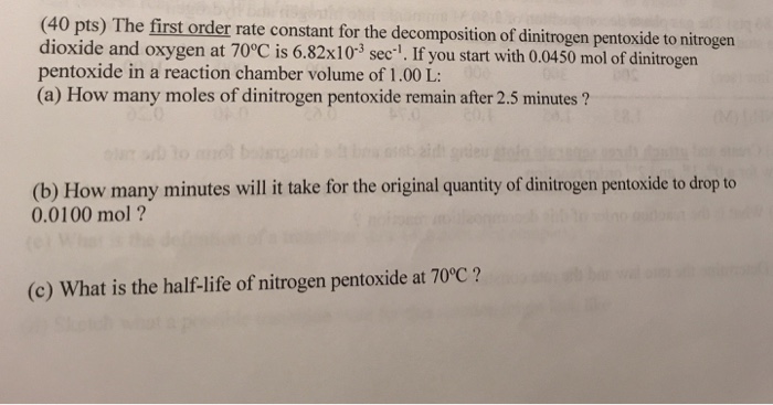 (40 pts) The first order rate constant for the decomposition of dinitrogen pentoxide to nitrogen dioxide and ox pentoxide in a reaction chamber volume of 1.00 L: (a) How many moles of dinitrogen pentoxide remain after 2.5 minutes ? 0450 mol of dinitrogen (b) How many minutes will i take for the original quantity of dinitrogen pentoxide to drop to 0.0100 mol? (c) What is the half-life of nitrogen pentoxide at 70°C?