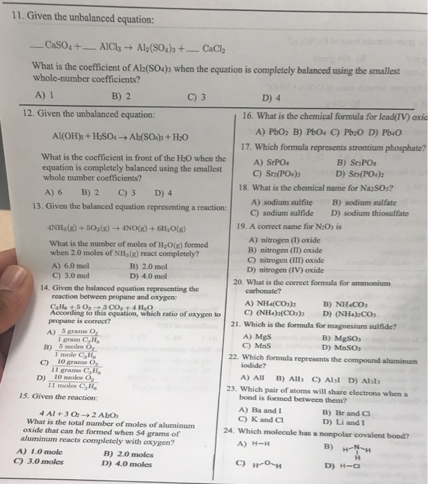 11. Given the unbalanced equation: What is the coefficient of Ab(sO4)s when the equation is completely balanced using the smallest whole-number coefficients? B) 2 12. Given the unbalanced equation: 16. What is the chemical formula for lead(IV) oxic 17. Which formula represents strontium phosphate? What is the coefficient in front of the H:O when the equation is completely balanced using the smallest whole number coefficients? B) Sr POs A) SrPO4 C) Srz(PO4)3 18. What is the chemical name for NazSO:? A) 6 B) 2 C) 3 D) 4 B) sodium sulfate D) sodium thiosufate A) sodium sulfite 13. Given the balanced equation representing a reaction: C sodium sulfide 19. A correct name for N20s is 4NH3(g) + 502(g) → 4N0(g) + 6H20(g) What is the number of moles of H2O(g) formed when 2.0 moles of NHs(g) react completely? A) 6.0 mol C) 3.0 mol A) nitrogen (1) oxide B) nitrogen (II) oxide C) nitrogen (III) oxide B) 2.0 mol D) 4.0 mol D) nitrogen (IV) oxide 20. What is the correct formula for ammonium 14. Given the balanced equation representing the reaction between propane and oxygen: A) NH4(COs)2 According to this equation, which ratio of oxygen toC) NH)(CO) D) NH)Co 21. Which is the formula for magnesium sulfide? propane is correct? A) 5 grams O2 A) MgS C) MnS B) MgSOs D) MnSO3 1 gram CH C) 10 grams O2 11 moles CH B) 6 moles O2 1 mole CaHs 22. Which formula represents the compound aluminunm iodide? II grams CsH A) Al B) Alls C) Alsl D) Als D) 10 moles O 23. Which pair of atoms will share electrons when a bond is formed between them? A) Ba and C) K and Ci 15. Given the reaction: B) Br and Cl D) Li andI 4A1 + 3 O2 → 2 AbOs What is the total number of moles of aluminum oxide that can be formed when 54 grams of aluminum reacts completely with oxygen? 24. Which molecule has a nonpolar covalent bond? A) H-H A) 1.0 molc C) 3.0 moles B) 2.0 moles D) 4.0 moles D) H-Ci