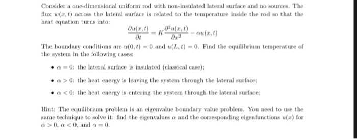 Consider a one-dimensional uniform rod with non-insulated lateral surface and no sources. The lux w(r,t) across the lateral surface is related to the temperature inside the rod so that the heat equation turns into: Ou(a,t)u(r, t) 0r 0r2 The boundary conditions are u(0.1 = 0 and u(L,t) =0. Find the equilibrium temperature of the system in the following cases: α = 0: the lateral surface is insulated (classical case); cr > 0: the heat energy is 

<div class=