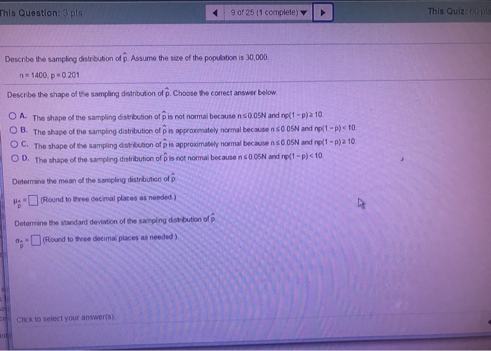 This Question: 3 pts 9 of 25 (1 complete) ? | This Quiz: 60 pts Describe the sampling distribution of p. Assume the size of the population is 30,000 na 1400, p #0201 Describe the shape of the sampling distribution of p. Choose the correct answer below. A. The shape of the sampling distribution of p is not nor mal because nso osN and np(1-p 2 10. OB. The shape of the sampling distribution of p is approximately normal because n s0 05N and np(1-P)<10 O C. The shape of the sampling distribution 

<div class=