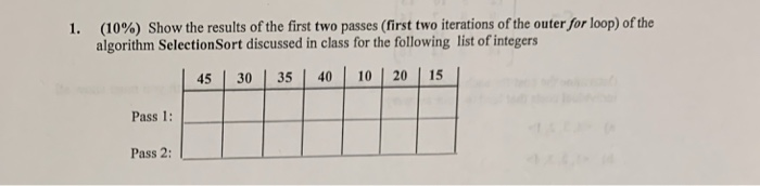 (10%) Show the results of the first two passes (first two iterations of the outer/or loop) of the algorithm SelectionSort dis