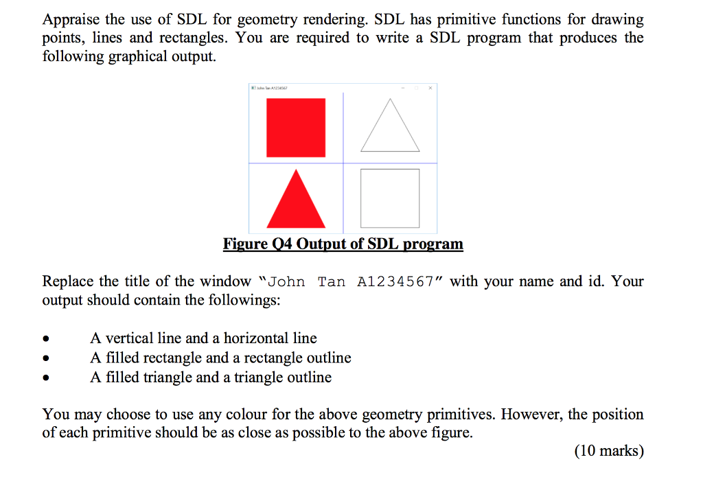 Appraise the use of SDL for geometry rendering. SDL has primitive functions for drawing points, ines and rectangles. You are required to write a SDL program that produces the following graphical output. Figure Q4 Output of SDL program Replace the title of the window John Tan A1234567 with your name and id. Your output should contain the following:s: A vertical line and a horizontal line A filled rectangle and a rectangle outline A filled triangle and a triangle outline You may choose to use any colour for the above geometry primitives. However, the position of each primitive should be as close as possible to the above figure. (10 marks)