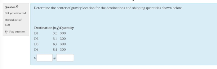 Question 9 Not yet answered Marked out of 2.00 Determine the center of gravity location for the destinations and shipping quantities shown below: Destination (x,y) Quantity P Flag questionD D2 D3 D4 3,5 300 5,1 300 6,7 300 8,4 300