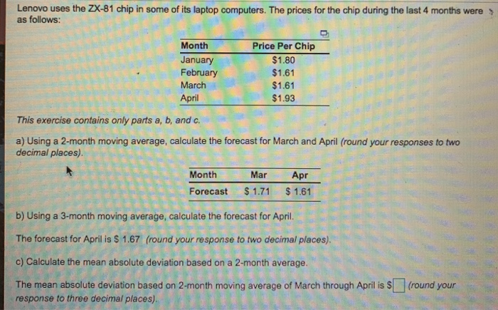 Lenovo uses the ZX-81 chip in some of its laptop computers. The prices for the chip during the last 4 months were as follows: Month January February March April Price Per Chip $1.80 $1.61 $1.61 $1.93 This exercise contains only parts a, b, and c a) Using a 2-month moving average, calculate the forecast for March and April (round your responses to two decimal places). Month Mar Apr Forecast 1.71 $1.61 b) Using a 3-month moving average, calculate the forecast for April The forecast for April is S 1.67 (round your response to two decimal places). c) Calculate the mean absolute deviation based on a 2-month average. The mean absolute deviation based on 2-month moving average of March through April is S (round your response to three decimal places).