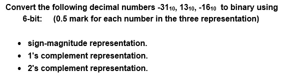 Convert the following decimal numbers -3110, 1310, -1610 to binary using 6-bit: (0.5 mark for each number in the three representation) sign-magnitude representation. . 1s complement representation. . 2s complement representation.