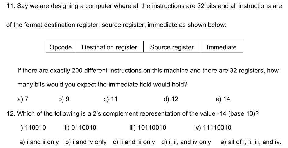 11. Say we are designing a computer where all the instructions are 32 bits and all instructions are of the format destination register, source register, immediate as shown below Opcode Destination register Source register Immediate If there are exactly 200 different instructions on this machine and there are 32 registers, how many bits would you expect the immediate field would hold? a)7 b) 9 c) 11 d) 12 e) 14 12. Which of the following is a 2s complement representation of the value -14 (base 10)? i) 110010 i) 0110010 i) 10110010 v) 11110010 a) i and ii only b) i and iv only c) ii and ill only d) i, ii, and iv only e) all of i, ii, iii, and iv.