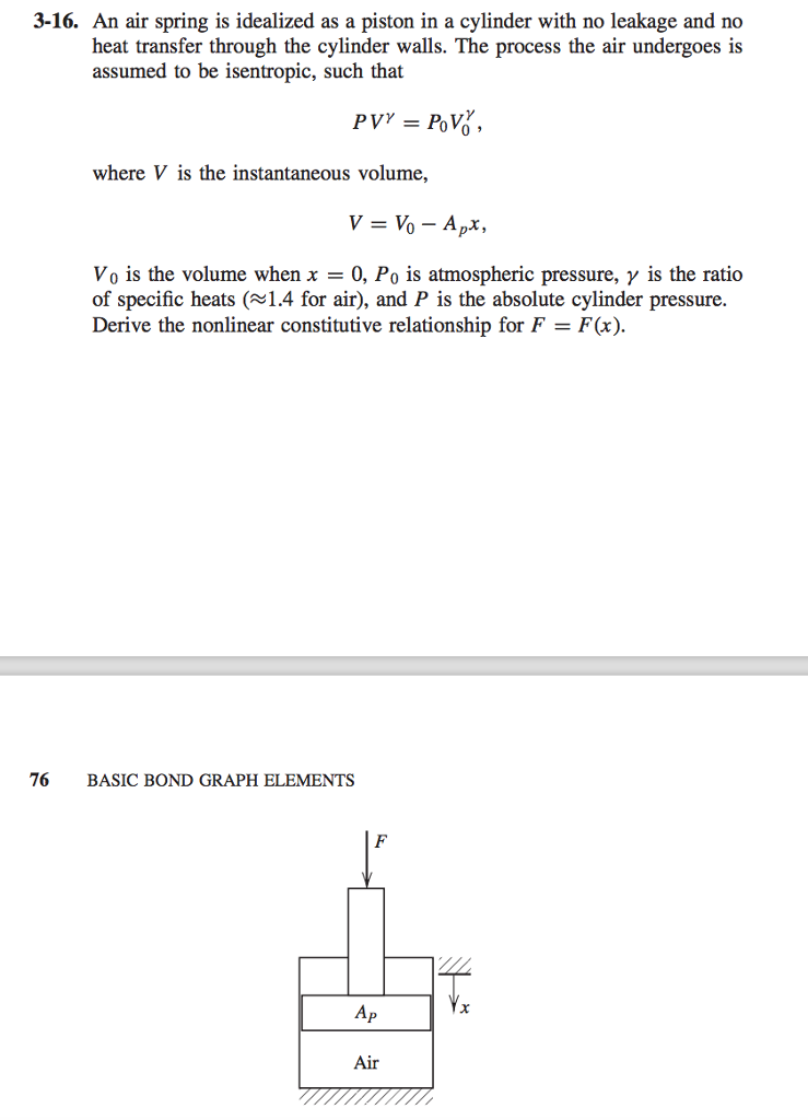 3-16. an air spring is idealized as a piston in a cylinder with no leakage and no heat transfer through the cylinder walls. the process the air undergoes is assumed to be isentropic, such that where v is the instantaneous volume, vo is the volume when x-0, po is atmospheric pressure, ? is the ratio of specific heats (1.4 for air), and p is the absolute cylinder pressure. derive the nonlinear constitutive relationship for f f(x) 76 basic bond graph elements ap air