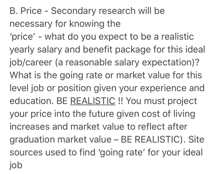 B. Price - Secondary research will be necessary for knowing the price - what do you expect to be a realistic yearly salary and benefit package for this ideal job/career (a reasonable salary expectation)? What is the going rate or market value for this level job or position given your experience and education. BE REALISTIC !! You must project your price into the future given cost of living increases and market value to reflect after graduation market value BE REALISTIC). Site sources used to find going rate for your ideal job