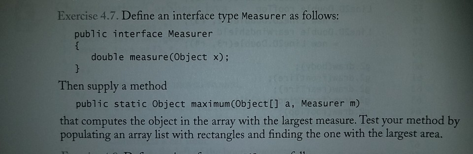 Exercise 4.7. Define an interface type Measurer as follows: public interface Measurer double measure (Object x); Then supply a method public static Object maximum(Object[] a, Measurer m) that computes the object in the array with the largest measure. Test your method by populating an array list with rectangles and finding the one with the largest area.