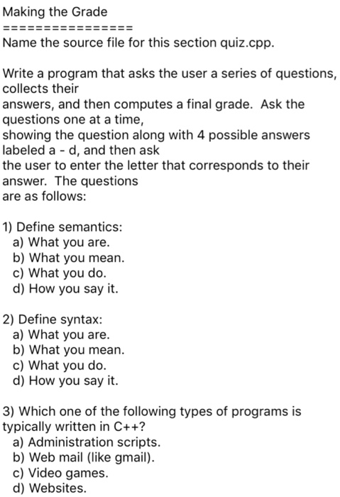 Making the Grade Name the source file for this section quiz.cpp Write a program that asks the user a series of questions, collects their answers, and then computes a final grade. Ask the questions one at a time, showing the question along with 4 possible answers labeled a - d, and then ask the user to enter the letter that corresponds to their answer. The questions are as follows 1) Define semantics a) What you are b) What you mean c) What you do d) How you say it 2) Define syntax: a) What you are b) What you mean c) What you do d) How you say it. 3) Which one of the following types of programs is typically written in C++? a) Administration scripts b) Web mail (like gmail) c) Video games. d) Websites