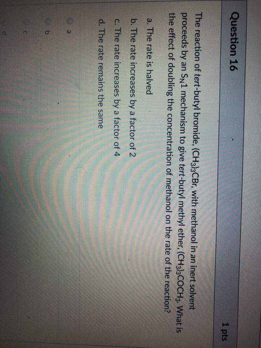 Question 16 1 pts The reaction of tert-butyl bromide, (CH3lbCBr, with methanol in an inert solvent proceeds by an SN1 mechanism to give tert-butyl methyl ether. (CHalsCOCH3. What is the effect of doubling the concentration of methanol on the rate of the reaction? a. The rate is halved b. The rate increases by a factor of 2 c. The rate increases by a factor of 4 d. The rate remains the same