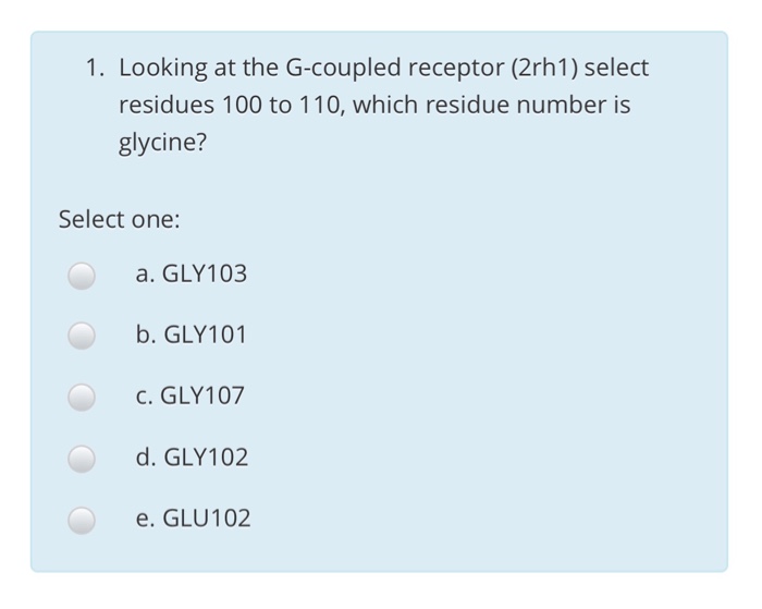 1. Looking at the G-coupled receptor (2rh1) select residues 100 to 110, which residue number is glycine? Select one: a. GLY103 b. GLY101 C. GLY107 d. GLY102 e. GLU102