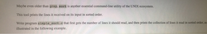 Maybe even older than grep, sort is another essential command-line utility of the UNIX ecosystemm. This tool prints the lines it received on its input in sorted order Write program simple_sort.e that first gets the number of lines it should read, and then prints the collection of lines it read in sorted order, as illustrated in the following example.