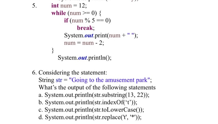 5. int num 12; while (num 0) if (num % 5-0) break; num-num - 2; System.out.printlnO; System.out.print(num + ; 6. Considering the statement: String str Going to the amusement park; Whats the output of the following statements a. System.out.println(str.substring(13, 22)); b. System.out.println(str.indexOf(t)); c. System.out.println(str.toLowerCase0) d. System.out.println(str.replace(t, *)