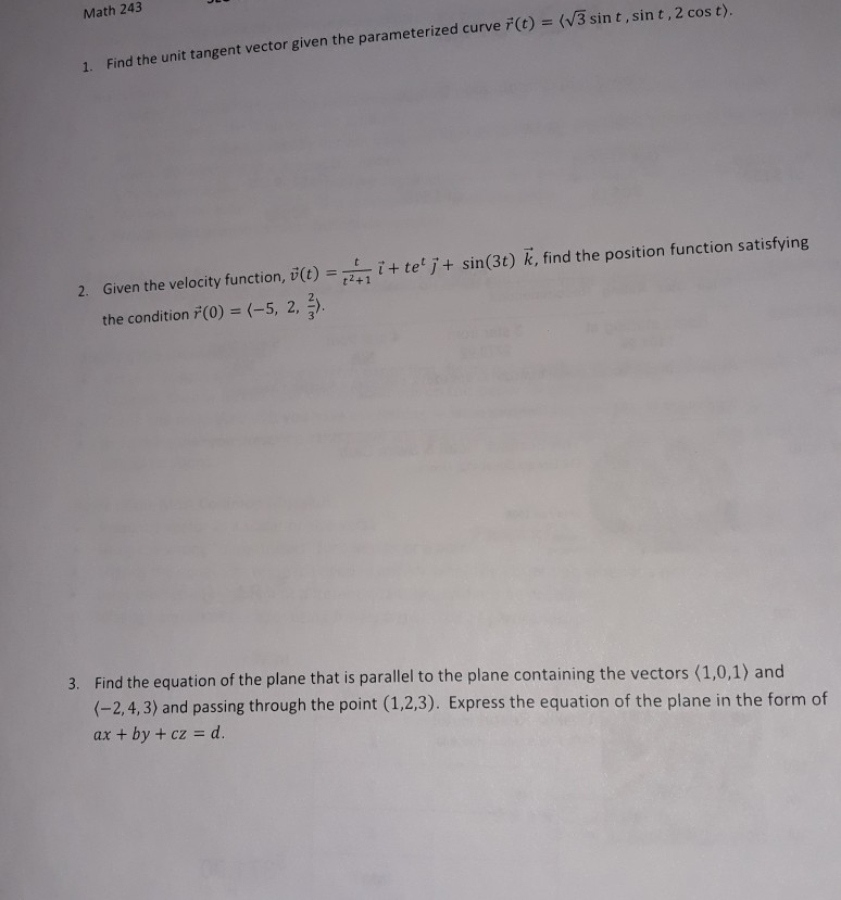 Math 243 (V3 sin t,sin t,2 cos t) 1. Find the unit tangent vector given the parameterized curve F(t) 2. Given the velocity function, v()+t te j+ sin(3t) k, find the position function satisfying t2+1 the condition ř(0) (-5, 2, 3. Find the equation of the plane that is parallel to the plane containing the vectors (1,0,1) and (-2,4,3) and passing through the point (1.2,3). Express the equation of the plane in the form of ax + by + cz d