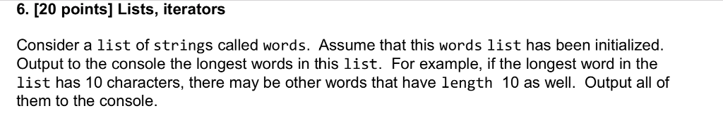 6. 120 points] Lists, iterators Consider a list of strings called words. Assume that this words list has been initialized. Output to the console the longest words in this list. For example, if the longest word in the list has 10 characters, there may be other words that have length 10 as well. Output all of them to the console.
