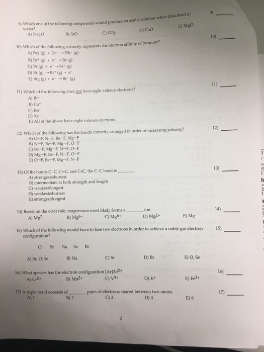 th following compounds would produce an acidic solution when dissolved in E) MgO 9) 9) water? A) Na20 C) CO2 D) Cao B) SrO 10) 10) Which of the following correctly represents the electron affinity of bromine? A) Br2(g) + 2e. → 2Br (g) B) Br+(g) + e-→Br(g) D) Br (g) →Br* (g) + e. E) Br2 (g) + e-→ Br. (g) 11) Which of the following does not have cight valence electrons? A) Br B) Ca D) Xe E) All of the above have eight valence electrons 12) Which of the following has the bonds correctly arranged in order of increasing polarity? A) O-F, N-F, Be-E, Mg-F B) N-F, Be-F, Mg-F, O-F Q) Be-F, Mg-F, N-F, O-F D) Mg-F, Be-F, N-F, O-F E)O-F, Be-F, Mg-F, N-F 13) Of the bonds C-CC-C and CrC the C-C bond is 13) A) strongest/shortest B) intermediate in both strength and length C) weakest/longest D) weakest/shortest E) strongest/longest 14) Based on the octet rule, magnesium most likely forms a 14) ion. A) Mg2- B) Mg6- Q) Mgb D) Mg2. E) Mg 15) Which of the following would have to lose two electrons in order to achieve a noble gas electron 15) configuration? O Sr Na Se Br A) Sr, O, Se B) Na C) Sr D) Br E) O, Se t6) What species has the electron configuration [Arl3d2 16) A) Cr2. B) Mn2. C) v3. D) K E) Fe3+ 17) A triple bond A) 1 consists of pairs of electrons shared between two atoms. 17) B) 2 E) 6
