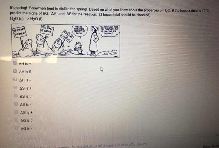 ts spring! Snowmen tend to dislike the spring! Based on what you know about the properties of H20, if the temperature is 10°C predict the signs of AG, ΔΗ, and AS for the reaction. (3 boxes total should be checked) H2O (s)--> H20の EPEN NEOR 方 AG is 0 &G is d cuhmit Click Save All Answers to save all answe
