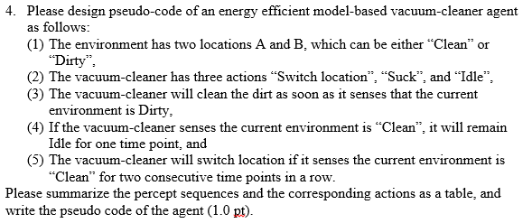 4. Please design pseudo-code of an energy efficient model-based vacuum-cleaner agent as follows: (1) The environment has two locations A and B, which can be either Clean or Dirty (2) The vacuum-cleaner has three actions Switch location, Suck, and Idle, (3) The vacuum-cleaner will clean the dirt as soon as it senses that the current environment is Dirty (4) If the vacuum-cleaner senses the current environment is Clean, it will remain Idle for one time point, and (5) The vacuum-cleaner will switch location if it senses the current environment is Clean for two consecutive time points in a row. Please summarize the percept sequences and the corresponding actions as a table, and write the pseudo code of the agent (1.0 pt)