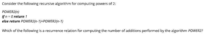Consider the following recursive algorithm for computing powers of 2: POWER2(n) ifn 0 return 1 else return POWER2(n-1)+POWER2(n-1) Which of the following is a recurrence relation for computing the number of additions performed by the algorithm POWER2?