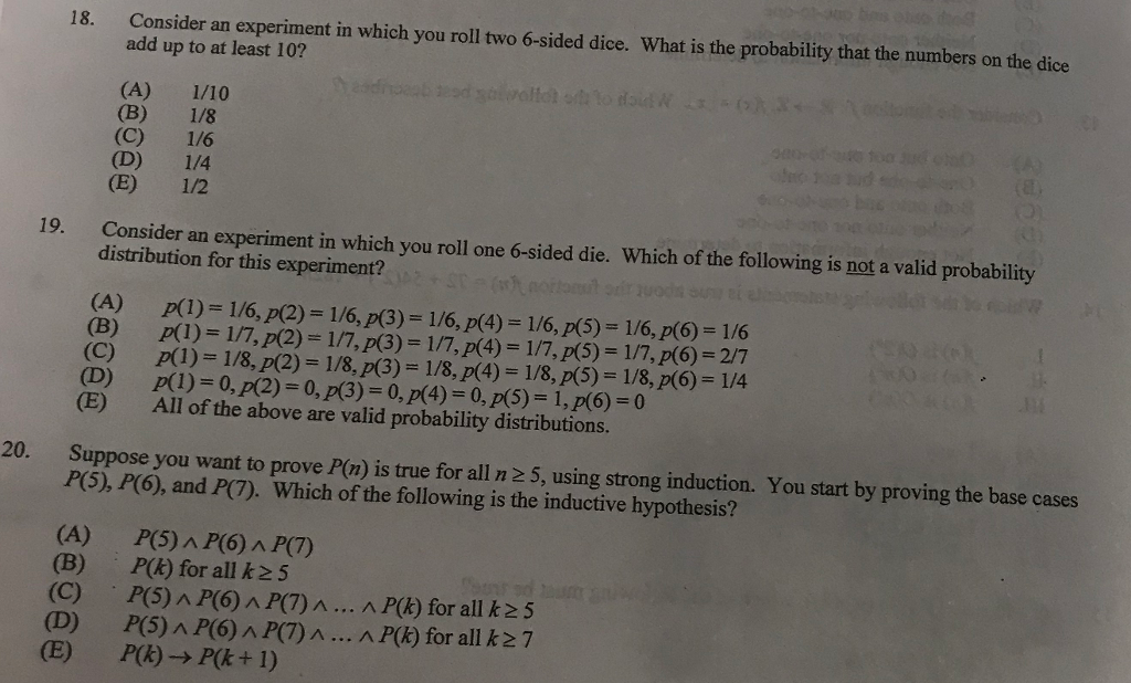 Consider an experiment in which you roll two 6-sided dice. What is the probability that the numbers on the dice add up to at least 10? 18. (A) 1/10 19. Consider an experiment in which you roll one 6-sided die. Which of the following is not a valid probability distribution for this experiment? D) p(1) 0, p(2) 0, p(3) 0,p(4) 0, p(5) 1, p(6) 0 (E) All of the above are valid probability distributions. Suppose you want to prove P(n) is true for all n 2 5, using strong induction. You start by proving the base cases P(5), P(6), and P(7). 20. Which of the following is the inductive hypothesis? (A) (B) (C) (D) P(5) A P(6) A P(7) P(k) for all k25 , P(5)/.P(6) AR7JA ^ P(k) for all k25 P(5) A P(6) A P(7)... A P(k) for all kz7
