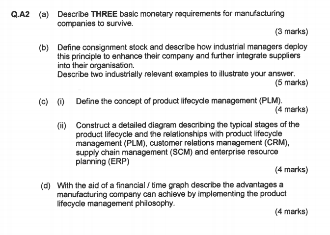 Q.A2 Describe THREE basic monetary requirements for manufacturing companies to survive. (3 marks) Define consignment stock and describe how industrial managers deploy this principle to enhance their company and further integrate suppliers into their organisation. Describe two industrially relevant examples to illustrate your answer. (b) (5 marks) (c) () Define the concept of product lifecycle management (PLM) (4 marks) Construct a detailed diagram describing the typical stages of the product lifecycle and the relationships with product lifecycle management (PLM), customer relations management (CRM), supply chain management (SCM) and enterprise resource planning (ERP) (ii) (4 marks) With the aid of a financial / time graph describe the advantages a manufacturing company can achieve by implementing the product lifecycle management philosophy. (d) (4 marks)