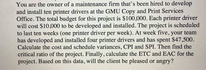 You are the owner of a maintenance firm thats been hired to develop and install ten printer drivers at the GMU Copy and Print Services Office. The total budget for this project is $100,000. Each printer driver will cost $10,000 to be developed and installed. The project is scheduled to last ten weeks (one printer driver per week). At week five, your team has developed and installed four printer drivers and has spent $47,500. Calculate the cost and schedule variances, CPI and SPI. Then find the critical ratio of the project. Finally, calculate the ETC and EAC for the project. Based on this data, will the client be pleased or angry?