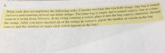 1. Write code that accomplishes the following tasks: Consider two bags that can hold strings. One bag letters and contains several one-letter strings. The other bag is empty and is named vowels. One at a time. remove a string from letters. If the string contains a vowel, place it into the bag vowe1s: is named otherwise, discard the string. After you have checked all of the strings in letters, report the number of vowels in the bag vowels and the number of times each vowel appears in the bag