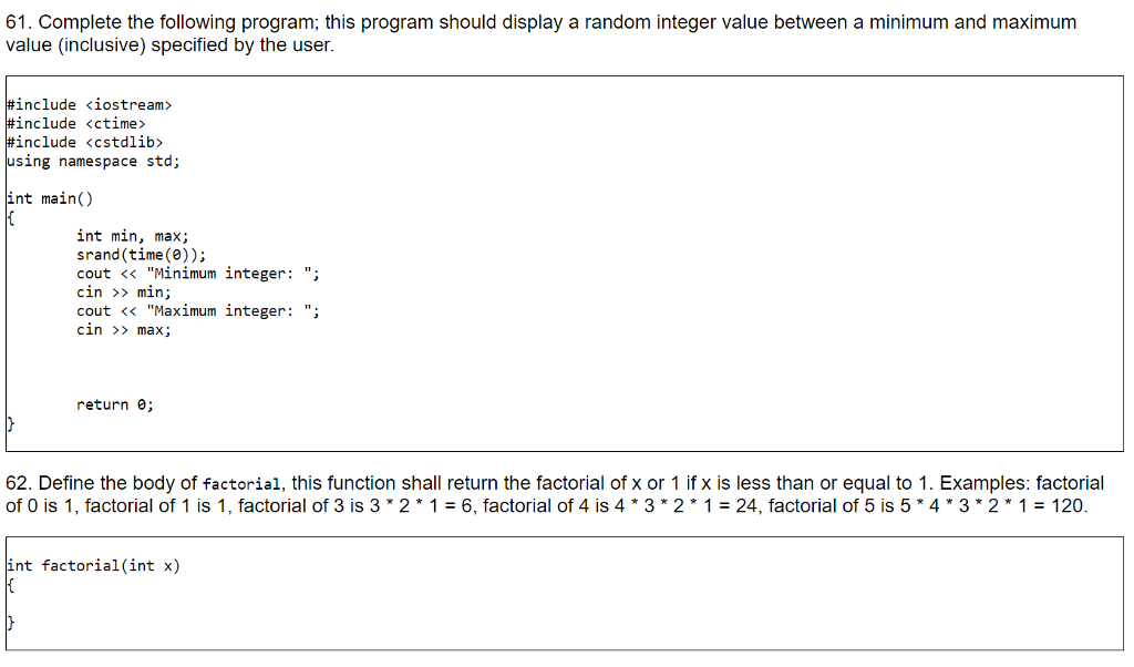 61. Complete the following program; this program should display a random integer value between a minimum and maximum value (inclusive specified by the user. #include <iostream> #include <ctime> #include <cstdlib> using namespace std; int main() int min, max; srand(time()); cout << Minimum integer: ; cin >> min; cout << Maximum integer: ; cin >> max; return ; 62. Define the body of factorial, this function shall return the factorial of x or 1 if x is less than or equal to 1. Examples: factorial of O is 1, factorial of 1 is 1, factorial of 3 is 3*2*1 = 6, factorial of 4 is 4*3*2*1 = 24, factorial of 5 is 5*4*3*2*1 = 120. int factorial(int x)